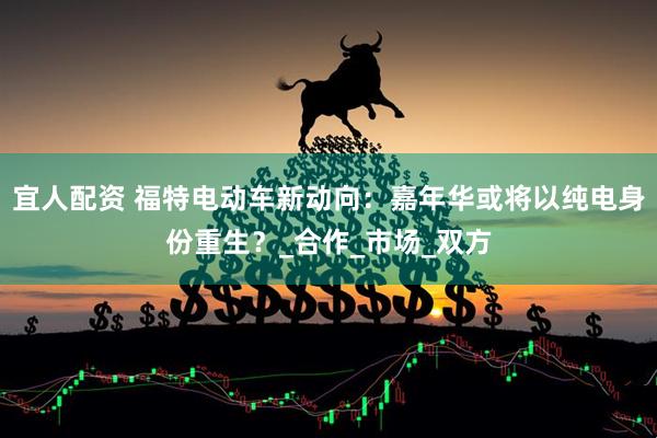宜人配资 福特电动车新动向：嘉年华或将以纯电身份重生？_合作_市场_双方