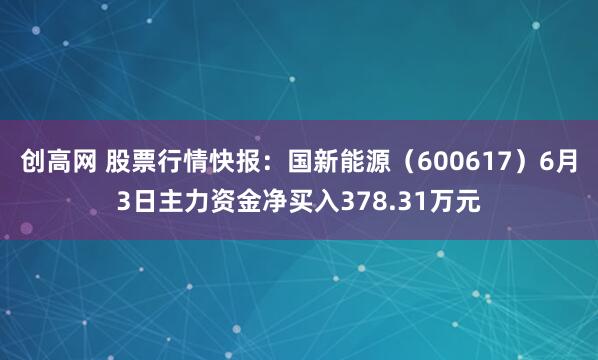 创高网 股票行情快报：国新能源（600617）6月3日主力资金净买入378.31万元