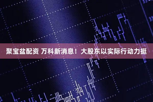 聚宝盆配资 万科新消息！大股东以实际行动力挺