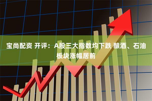 宝尚配资 开评：A股三大指数均下跌 酿酒、石油板块涨幅居前