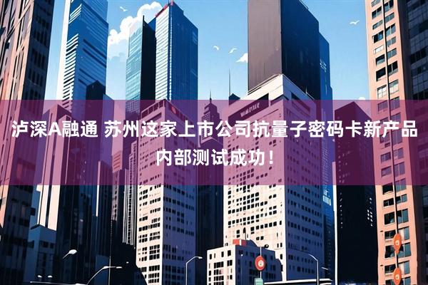 泸深A融通 苏州这家上市公司抗量子密码卡新产品内部测试成功！