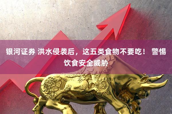 银河证券 洪水侵袭后，这五类食物不要吃！ 警惕饮食安全威胁