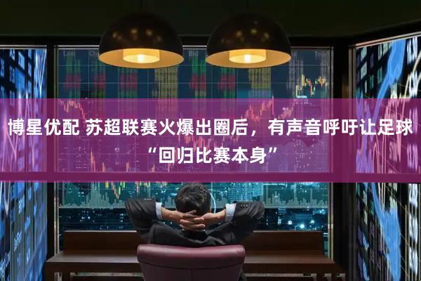 博星优配 苏超联赛火爆出圈后，有声音呼吁让足球“回归比赛本身”