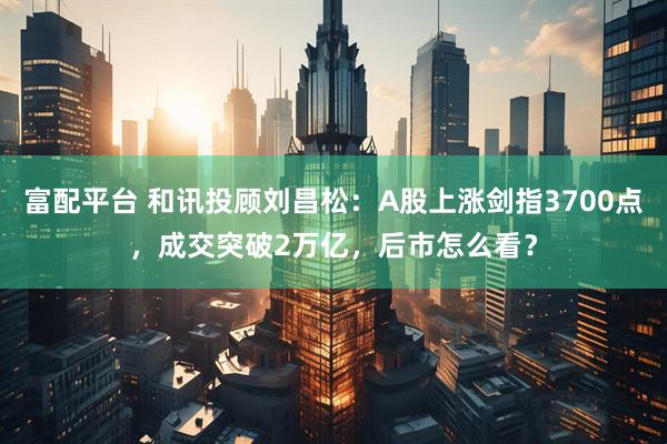 富配平台 和讯投顾刘昌松：A股上涨剑指3700点，成交突破2万亿，后市怎么看？
