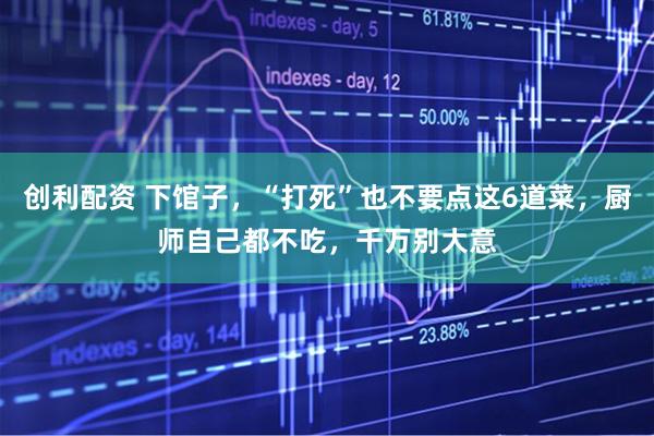 创利配资 下馆子，“打死”也不要点这6道菜，厨师自己都不吃，千万别大意