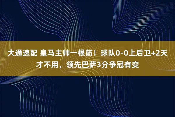 大通速配 皇马主帅一根筋！球队0-0上后卫+2天才不用，领先巴萨3分争冠有变