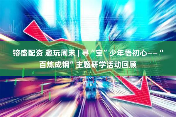 镕盛配资 趣玩周末 | 寻“宝”少年悟初心——“百炼成钢”主题研学活动回顾