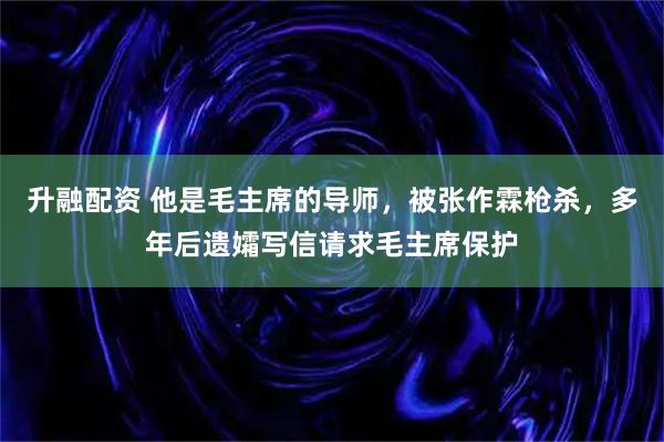 升融配资 他是毛主席的导师，被张作霖枪杀，多年后遗孀写信请求毛主席保护