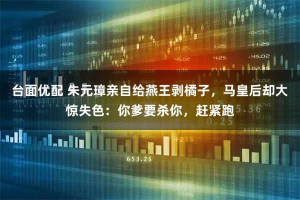 台面优配 朱元璋亲自给燕王剥橘子，马皇后却大惊失色：你爹要杀你，赶紧跑