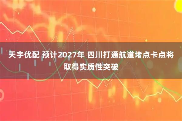 天宇优配 预计2027年 四川打通航道堵点卡点将取得实质性突破
