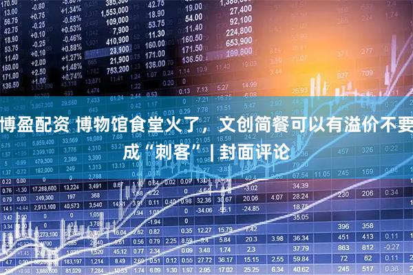 博盈配资 博物馆食堂火了，文创简餐可以有溢价不要成“刺客” | 封面评论