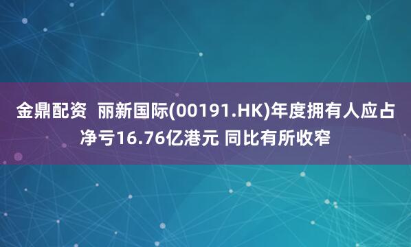 金鼎配资  丽新国际(00191.HK)年度拥有人应占净亏16.76亿港元 同比有所收窄