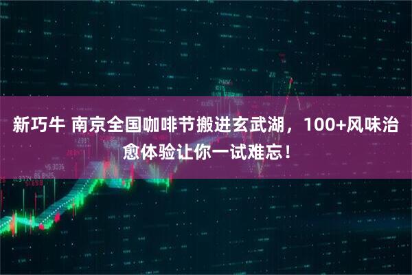 新巧牛 南京全国咖啡节搬进玄武湖，100+风味治愈体验让你一试难忘！