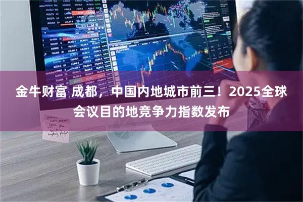 金牛财富 成都，中国内地城市前三！2025全球会议目的地竞争力指数发布