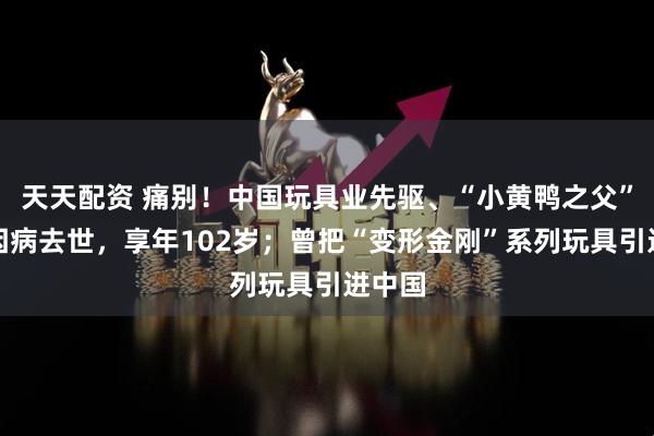 天天配资 痛别！中国玩具业先驱、“小黄鸭之父”林亮因病去世，享年102岁；曾把“变形金刚”系列玩具引进中国