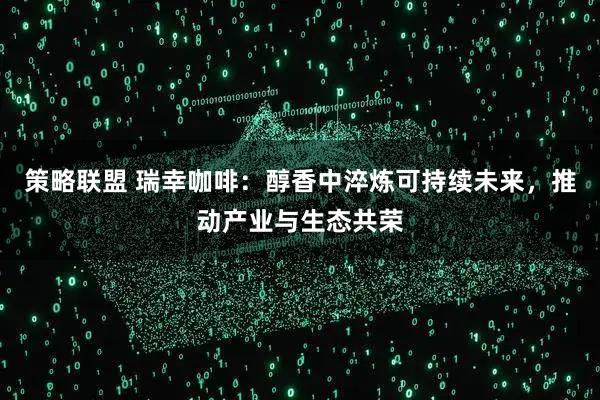 策略联盟 瑞幸咖啡：醇香中淬炼可持续未来，推动产业与生态共荣