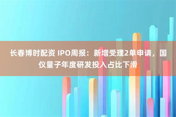 长春博时配资 IPO周报：新增受理2单申请，国仪量子年度研发投入占比下滑
