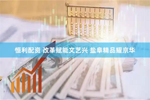 恒利配资 改革赋能文艺兴 盐阜精品耀京华