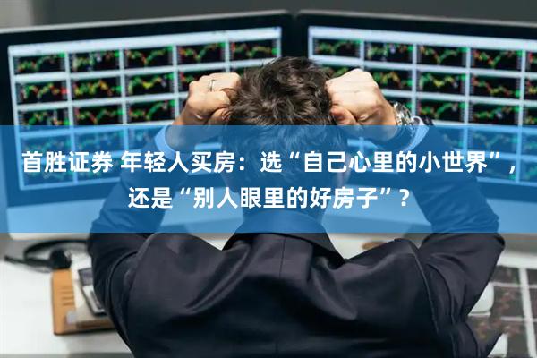 首胜证券 年轻人买房：选“自己心里的小世界”，还是“别人眼里的好房子”？