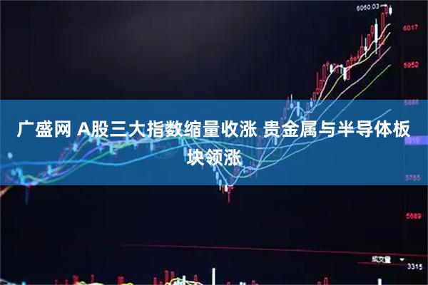 广盛网 A股三大指数缩量收涨 贵金属与半导体板块领涨