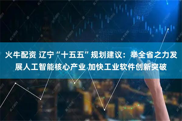 火牛配资 辽宁“十五五”规划建议：举全省之力发展人工智能核心产业 加快工业软件创新突破