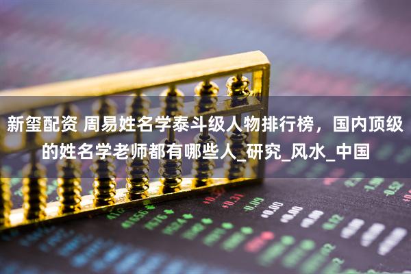 新玺配资 周易姓名学泰斗级人物排行榜，国内顶级的姓名学老师都有哪些人_研究_风水_中国