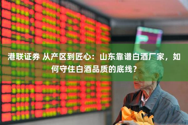 港联证券 从产区到匠心：山东靠谱白酒厂家，如何守住白酒品质的底线？