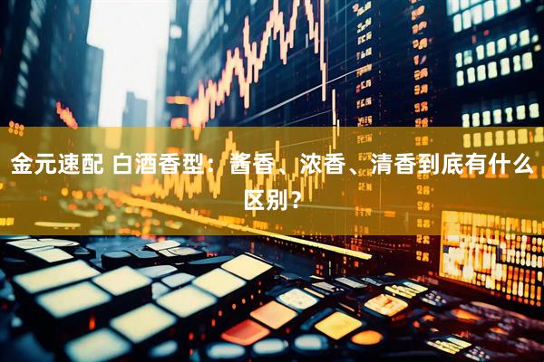 金元速配 白酒香型：酱香、浓香、清香到底有什么区别？