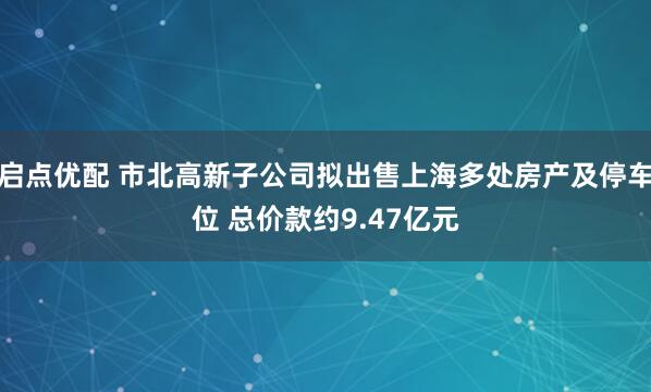 启点优配 市北高新子公司拟出售上海多处房产及停车位 总价款约9.47亿元