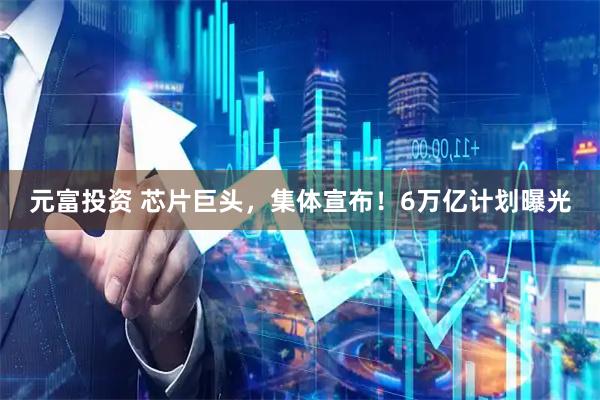 元富投资 芯片巨头，集体宣布！6万亿计划曝光