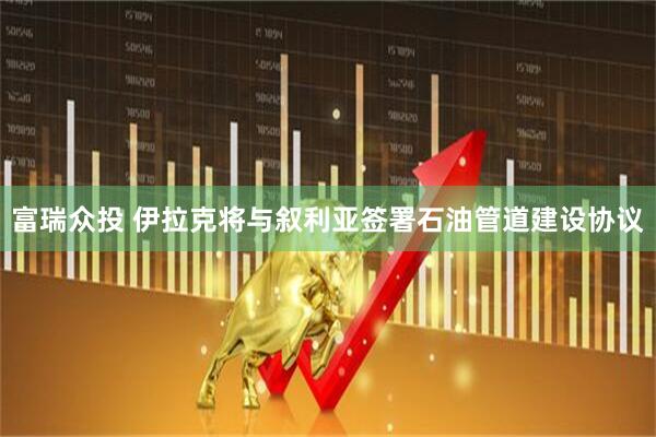 富瑞众投 伊拉克将与叙利亚签署石油管道建设协议